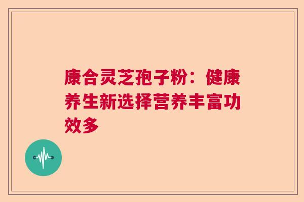 康合灵芝孢子粉：健康养生新选择营养丰富功效多