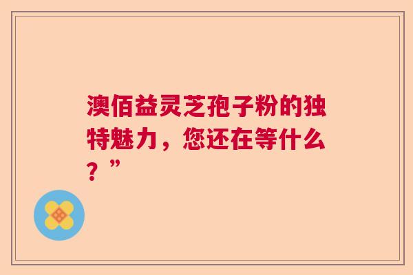 澳佰益灵芝孢子粉的独特魅力，您还在等什么？”