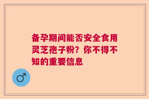 备孕期间能否安全食用灵芝孢子粉？你不得不知的重要信息