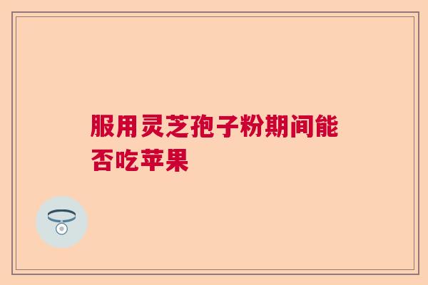服用灵芝孢子粉期间能否吃苹果