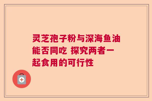 灵芝孢子粉与深海鱼油能否同吃 探究两者一起食用的可行性