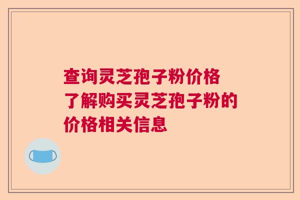 查询灵芝孢子粉价格 了解购买灵芝孢子粉的价格相关信息