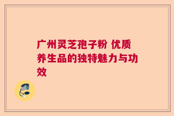 广州灵芝孢子粉 优质养生品的独特魅力与功效