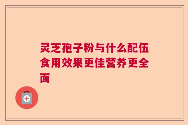灵芝孢子粉与什么配伍食用效果更佳营养更全面