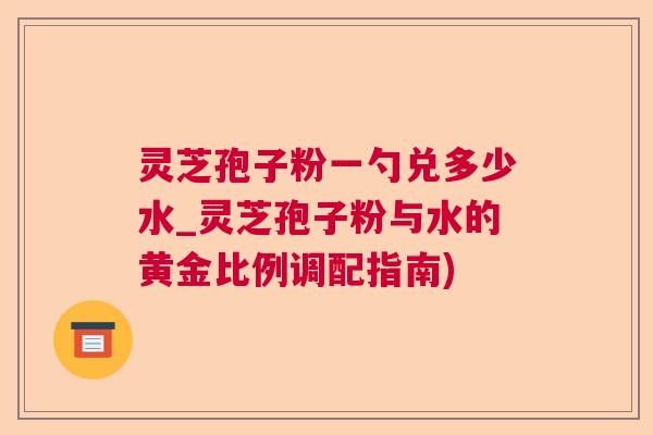 灵芝孢子粉一勺兑多少水_灵芝孢子粉与水的黄金比例调配指南)