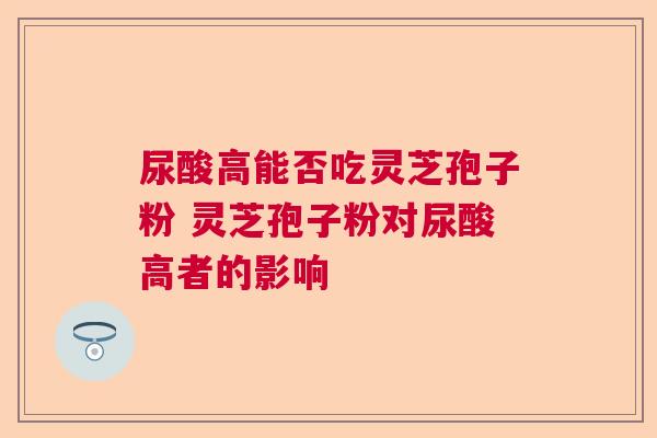 尿酸高能否吃灵芝孢子粉 灵芝孢子粉对尿酸高者的影响
