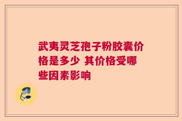 武夷灵芝孢子粉胶囊价格是多少 其价格受哪些因素影响
