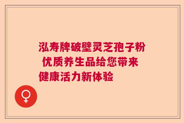 泓寿牌破壁灵芝孢子粉 优质养生品给您带来健康活力新体验