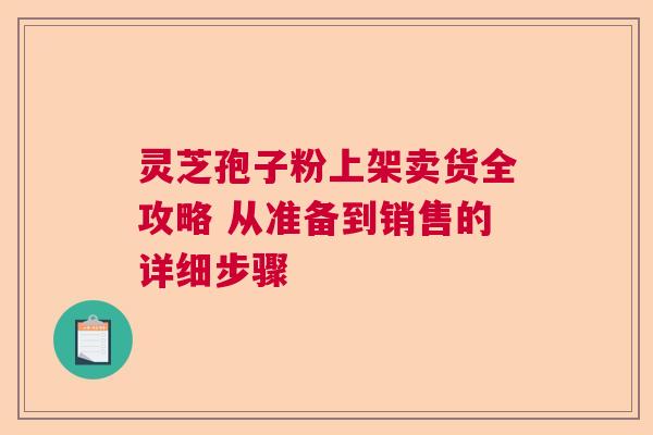 灵芝孢子粉上架卖货全攻略 从准备到销售的详细步骤