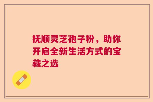 抚顺灵芝孢子粉，助你开启全新生活方式的宝藏之选