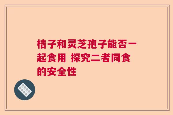 桔子和灵芝孢子能否一起食用 探究二者同食的安全性