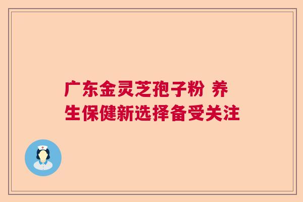 广东金灵芝孢子粉 养生保健新选择备受关注