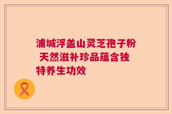浦城浮盖山灵芝孢子粉 天然滋补珍品蕴含独特养生功效