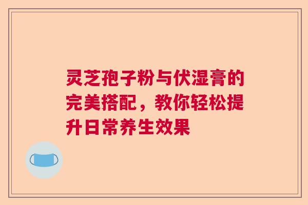 灵芝孢子粉与伏湿膏的完美搭配，教你轻松提升日常养生效果