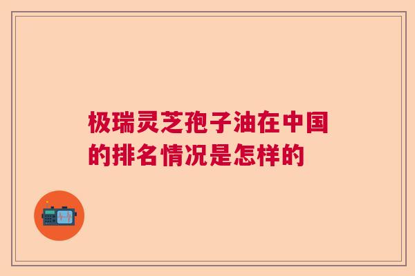 极瑞灵芝孢子油在中国的排名情况是怎样的