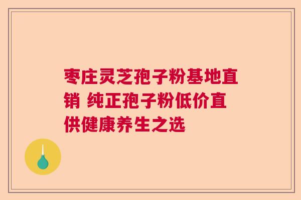 枣庄灵芝孢子粉基地直销 纯正孢子粉低价直供健康养生之选