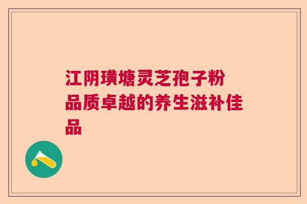 江阴璜塘灵芝孢子粉 品质卓越的养生滋补佳品
