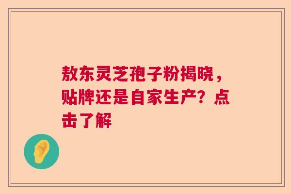 敖东灵芝孢子粉揭晓，贴牌还是自家生产？点击了解