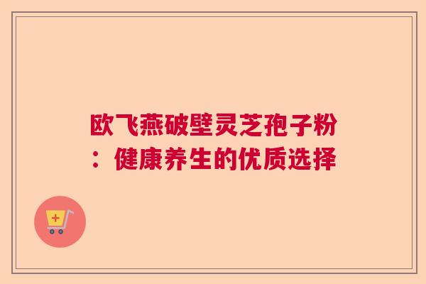 欧飞燕破壁灵芝孢子粉：健康养生的优质选择