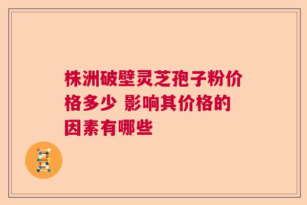 株洲破壁灵芝孢子粉价格多少 影响其价格的因素有哪些