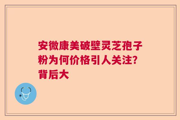 安微康美破壁灵芝孢子粉为何价格引人关注？背后大