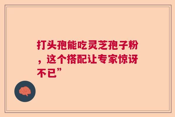 打头孢能吃灵芝孢子粉，这个搭配让专家惊讶不已”