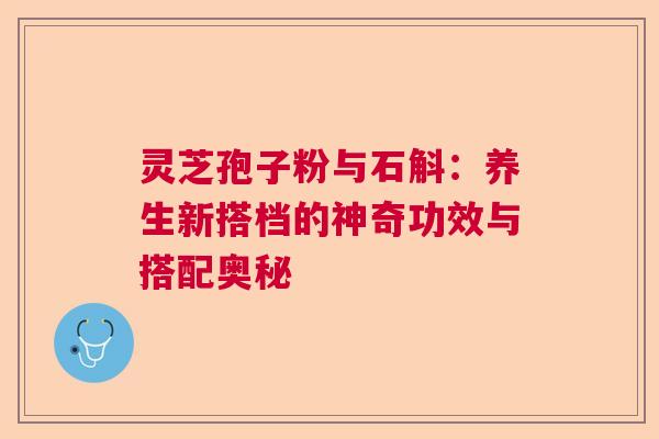 灵芝孢子粉与石斛：养生新搭档的神奇功效与搭配奥秘
