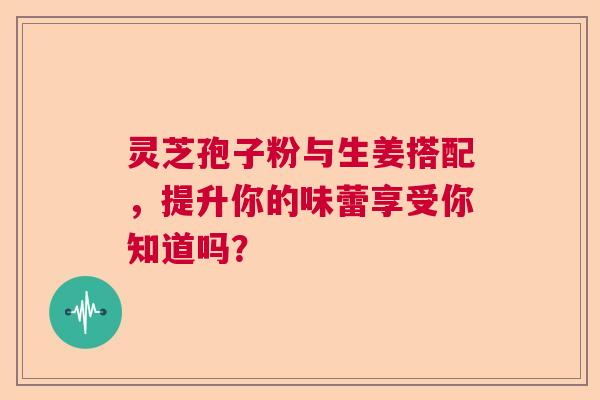 灵芝孢子粉与生姜搭配，提升你的味蕾享受你知道吗？