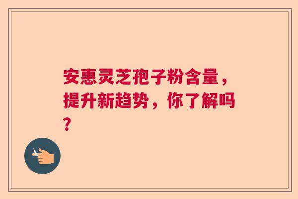 安惠灵芝孢子粉含量，提升新趋势，你了解吗？