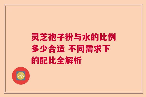 灵芝孢子粉与水的比例多少合适 不同需求下的配比全解析