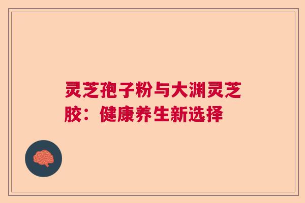 灵芝孢子粉与大渊灵芝胶：健康养生新选择
