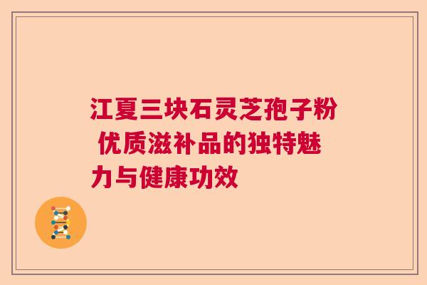 江夏三块石灵芝孢子粉 优质滋补品的独特魅力与健康功效