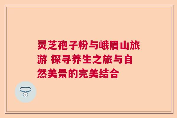 灵芝孢子粉与峨眉山旅游 探寻养生之旅与自然美景的完美结合