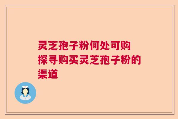 灵芝孢子粉何处可购 探寻购买灵芝孢子粉的渠道