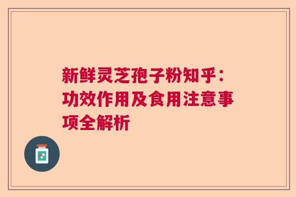 新鲜灵芝孢子粉知乎：功效作用及食用注意事项全解析