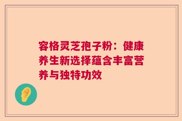 容格灵芝孢子粉：健康养生新选择蕴含丰富营养与独特功效