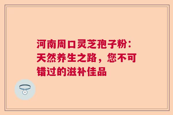 河南周口灵芝孢子粉：天然养生之路，您不可错过的滋补佳品