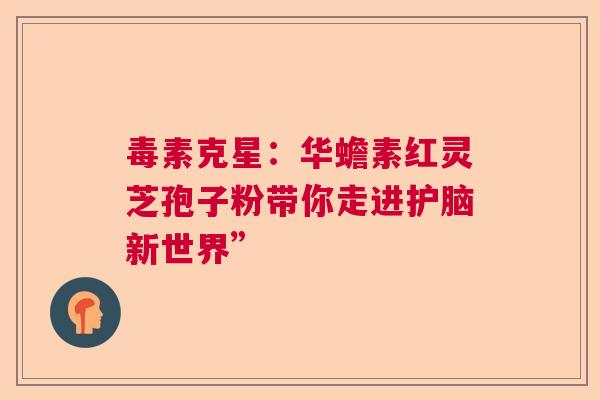 毒素克星：华蟾素红灵芝孢子粉带你走进护脑新世界”
