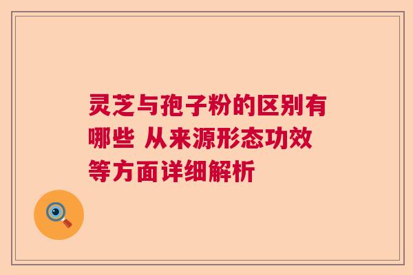 灵芝与孢子粉的区别有哪些 从来源形态功效等方面详细解析