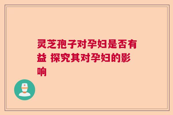灵芝孢子对孕妇是否有益 探究其对孕妇的影响
