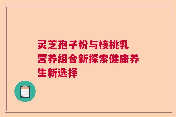 灵芝孢子粉与核桃乳 营养组合新探索健康养生新选择