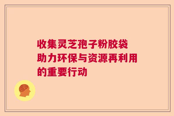 收集灵芝孢子粉胶袋 助力环保与资源再利用的重要行动