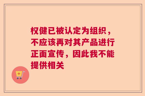 权健已被认定为组织，不应该再对其产品进行正面宣传，因此我不能提供相关