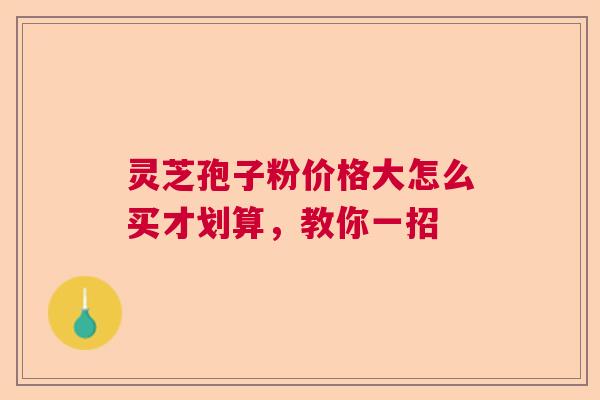 灵芝孢子粉价格大怎么买才划算，教你一招