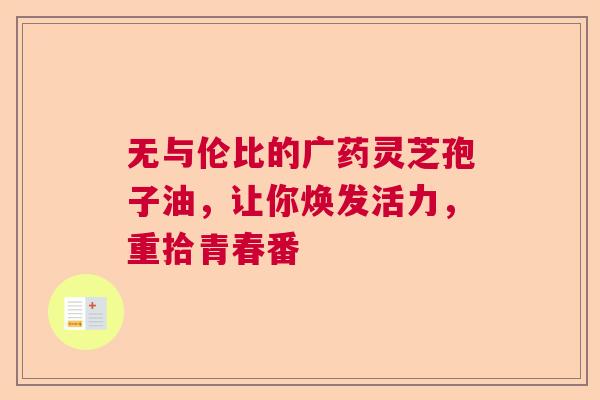 无与伦比的广药灵芝孢子油，让你焕发活力，重拾青春番