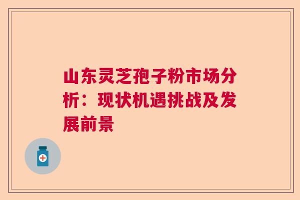 山东灵芝孢子粉市场分析：现状机遇挑战及发展前景