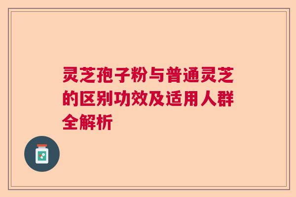 灵芝孢子粉与普通灵芝的区别功效及适用人群全解析
