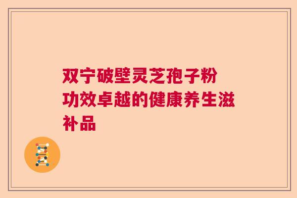 双宁破壁灵芝孢子粉 功效卓越的健康养生滋补品