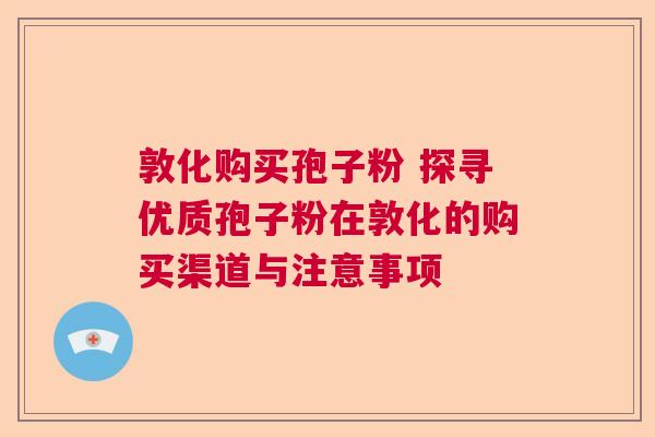 敦化购买孢子粉 探寻优质孢子粉在敦化的购买渠道与注意事项