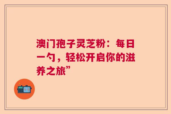 澳门孢子灵芝粉：每日一勺，轻松开启你的滋养之旅”
